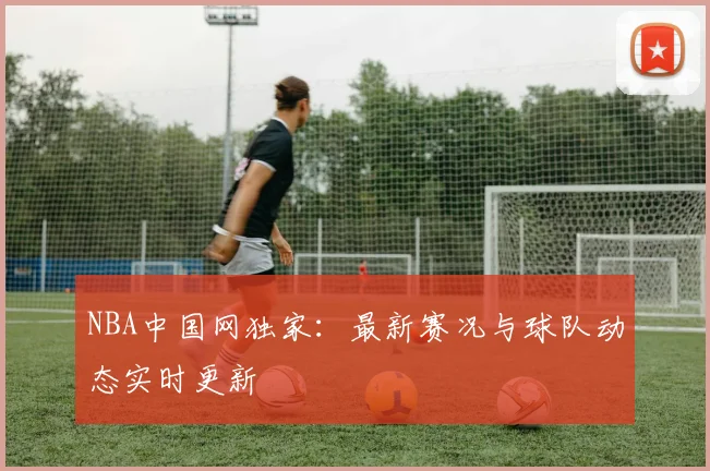 NBA中国网独家:最新赛况与球队动态实时更新