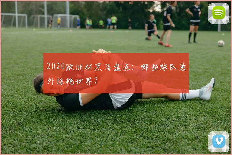 2020欧洲杯黑马盘点：哪些球队意外惊艳世界？