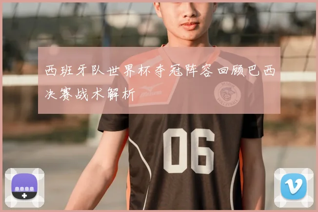 西班牙队世界杯夺冠阵容回顾巴西决赛战术解析