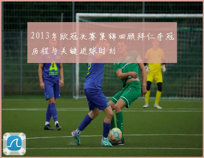 2013年欧冠决赛集锦回顾拜仁夺冠历程与关键进球时刻