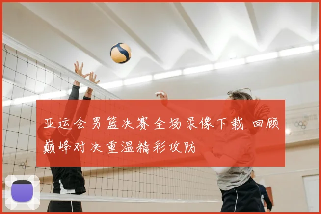 亚运会男篮决赛全场录像下载 回顾巅峰对决重温精彩攻防