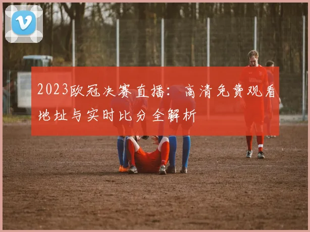 2023欧冠决赛直播：高清免费观看地址与实时比分全解析