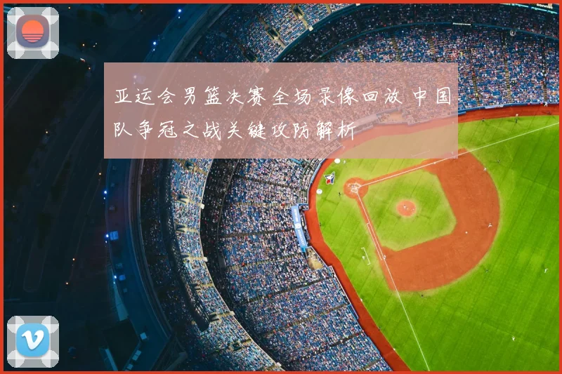 亚运会男篮决赛全场录像回放 中国队争冠之战关键攻防解析