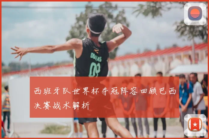 西班牙队世界杯夺冠阵容回顾巴西决赛战术解析