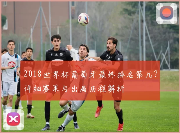 2018世界杯葡萄牙最终排名第几?详细赛果与出局历程解析