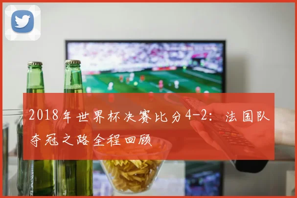 2018年世界杯决赛比分4-2：法国队夺冠之路全程回顾