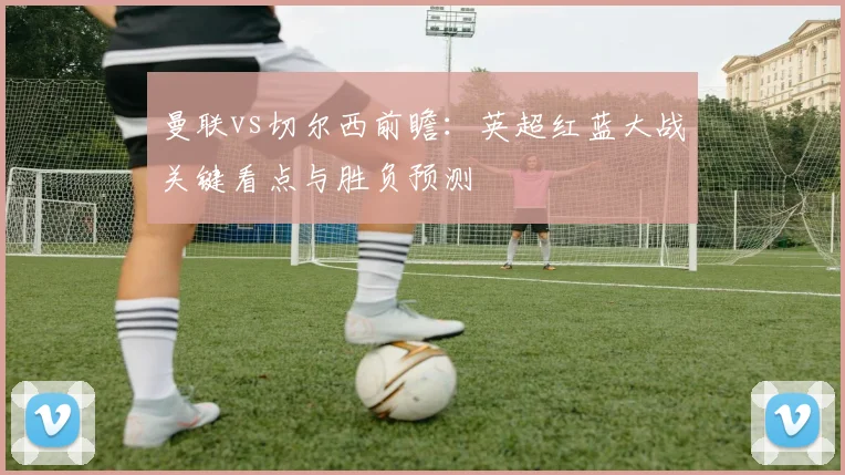 曼联vs切尔西前瞻：英超红蓝大战关键看点与胜负预测