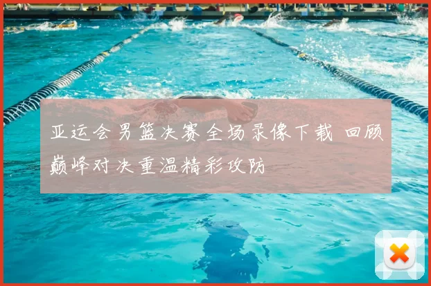 亚运会男篮决赛全场录像下载 回顾巅峰对决重温精彩攻防