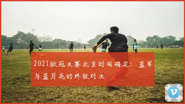 2021欧冠决赛北京时间确定：蓝军与蓝月亮的终极对决