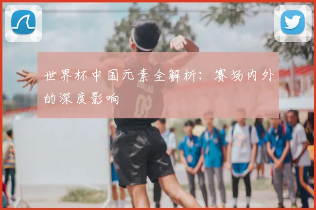 世界杯中国元素全解析:赛场内外的深度影响