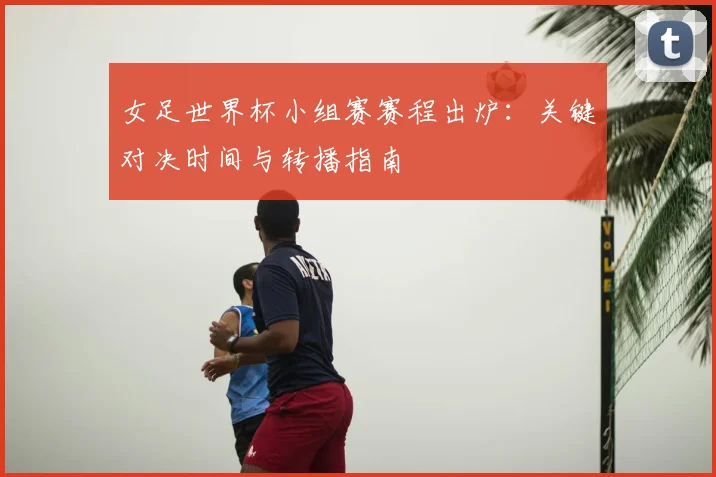 女足世界杯小组赛赛程出炉:关键对决时间与转播指南