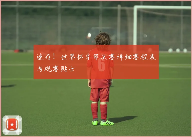 速存！世界杯季军决赛详细赛程表与观赛贴士