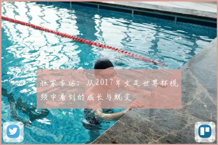 独家专访:从2017年女足世界杯视频中看到的成长与蜕变
