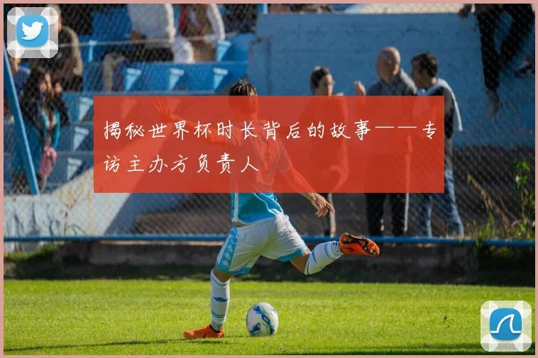 揭秘世界杯时长背后的故事——专访主办方负责人