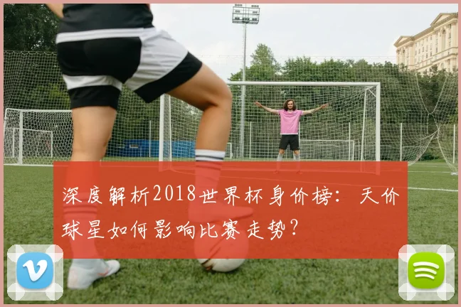 深度解析2018世界杯身价榜：天价球星如何影响比赛走势？