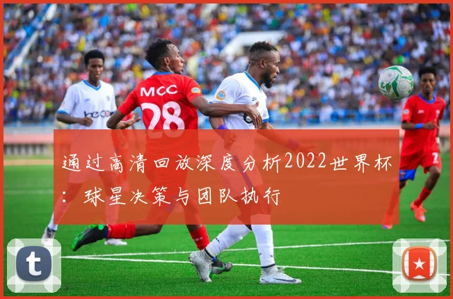 通过高清回放深度分析2022世界杯：球星决策与团队执行