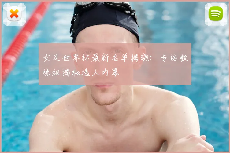 女足世界杯最新名单揭晓:专访教练组揭秘选人内幕