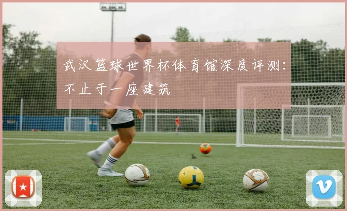 武汉篮球世界杯体育馆深度评测：不止于一座建筑