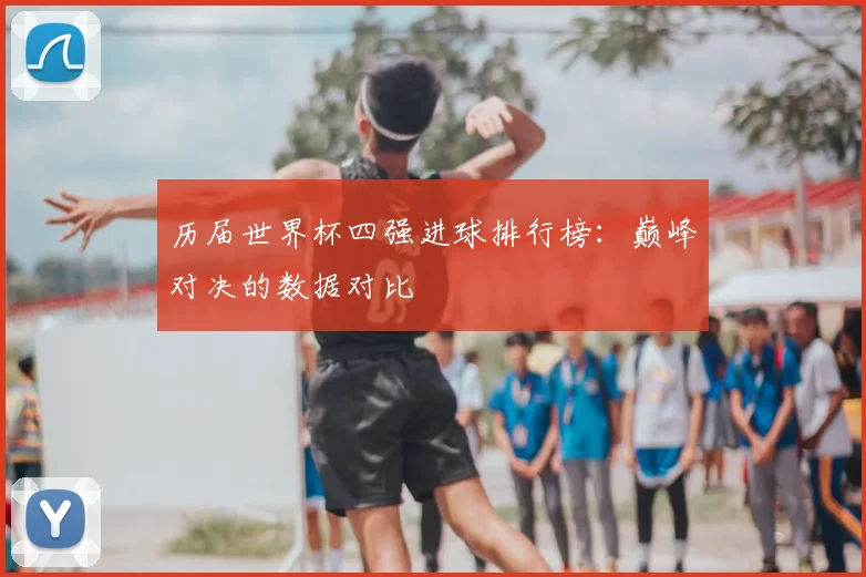 历届世界杯四强进球排行榜:巅峰对决的数据对比