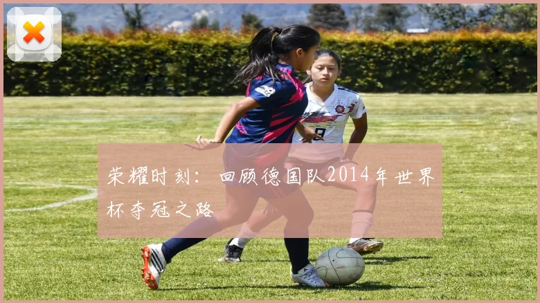 荣耀时刻:回顾德国队2014年世界杯夺冠之路