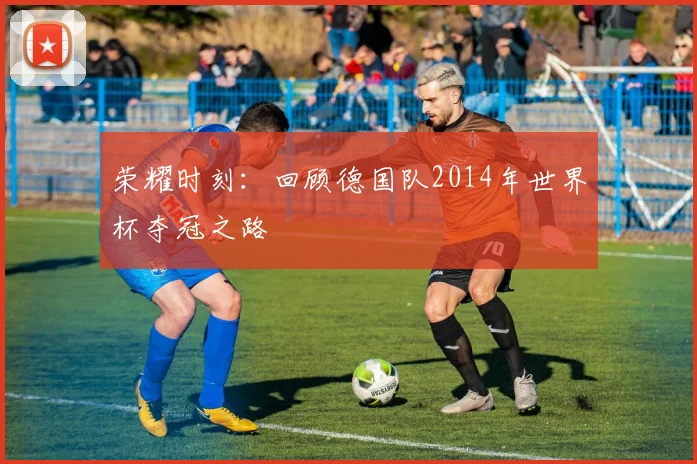 荣耀时刻:回顾德国队2014年世界杯夺冠之路
