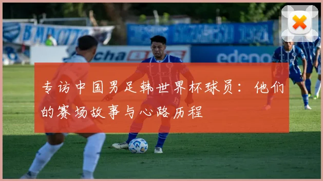 专访中国男足韩世界杯球员:他们的赛场故事与心路历程