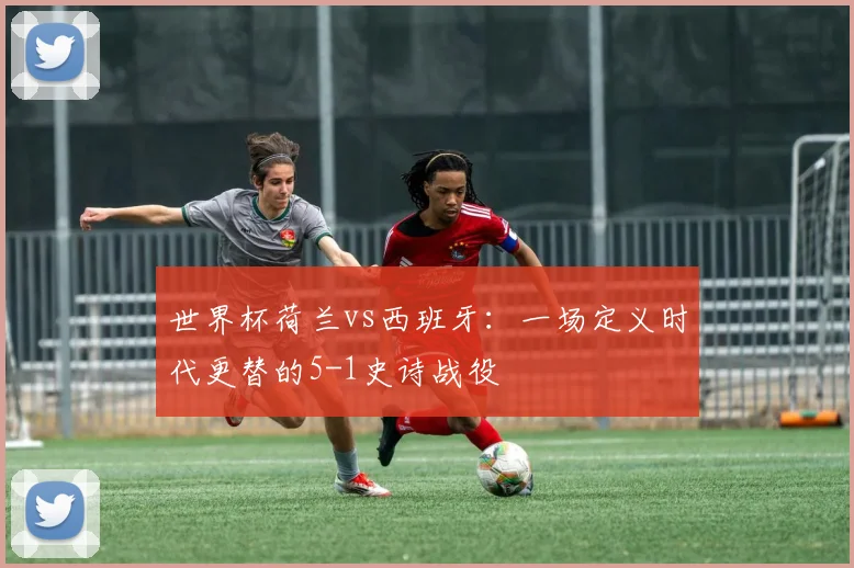 世界杯荷兰vs西班牙：一场定义时代更替的5-1史诗战役