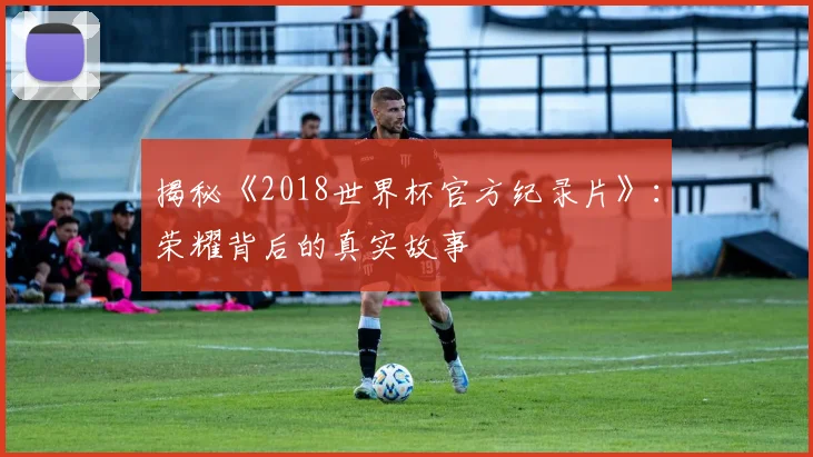 揭秘《2018世界杯官方纪录片》:荣耀背后的真实故事