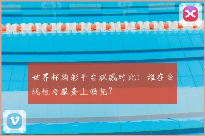 世界杯购彩平台权威对比:谁在合规性与服务上领先?
