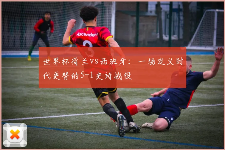 世界杯荷兰vs西班牙：一场定义时代更替的5-1史诗战役