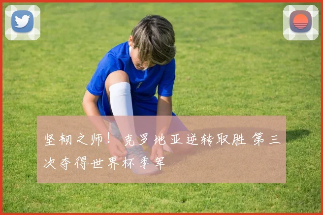 坚韧之师!克罗地亚逆转取胜 第三次夺得世界杯季军