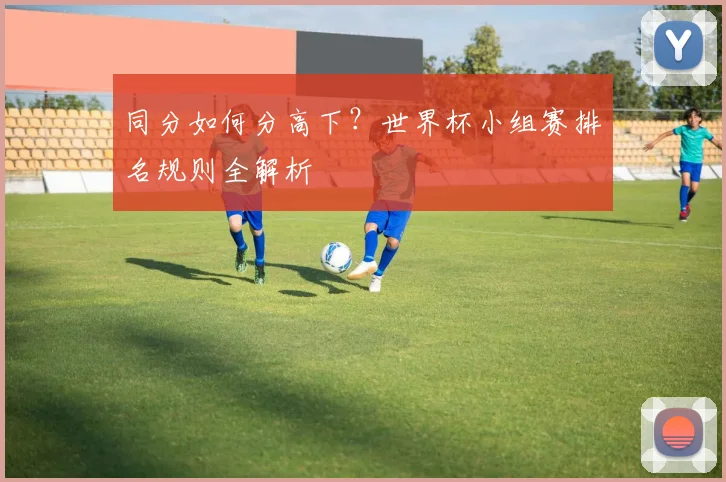 同分如何分高下？世界杯小组赛排名规则全解析
